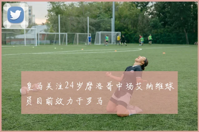 皇马关注24岁摩洛哥中场艾纳维球员目前效力于罗马