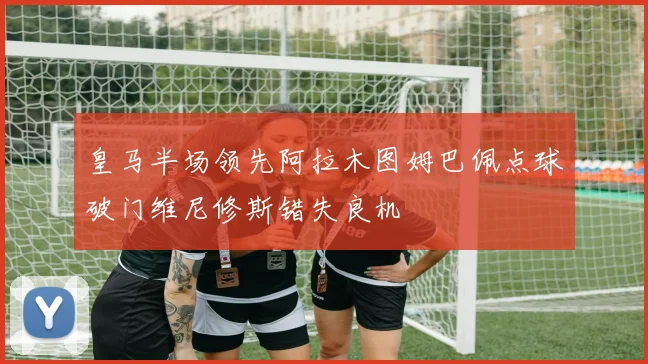 皇马半场领先阿拉木图姆巴佩点球破门维尼修斯错失良机