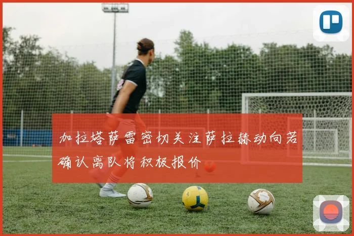 加拉塔萨雷密切关注萨拉赫动向若确认离队将积极报价