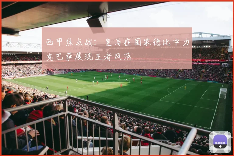 西甲焦点战：皇马在国家德比中力克巴萨展现王者风范