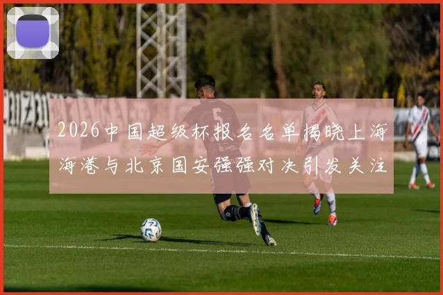 2026中国超级杯报名名单揭晓上海海港与北京国安强强对决引发关注