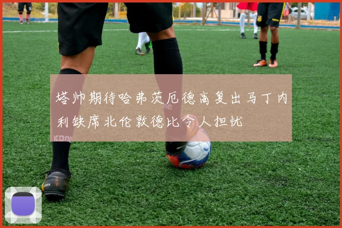 塔帅期待哈弗茨厄德高复出马丁内利缺席北伦敦德比令人担忧