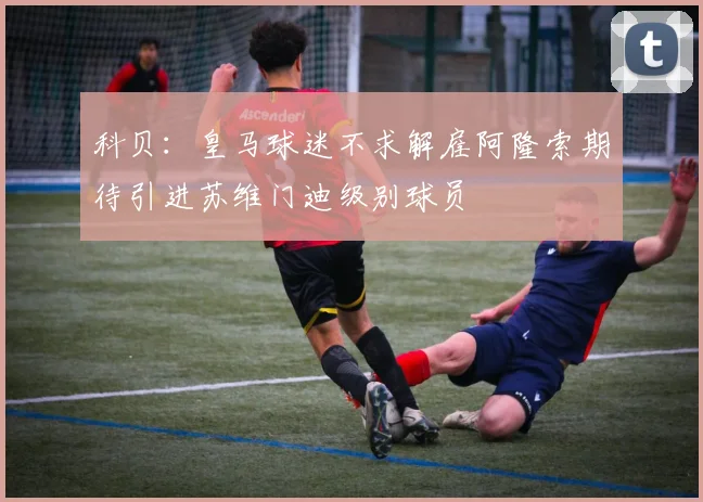 科贝：皇马球迷不求解雇阿隆索期待引进苏维门迪级别球员