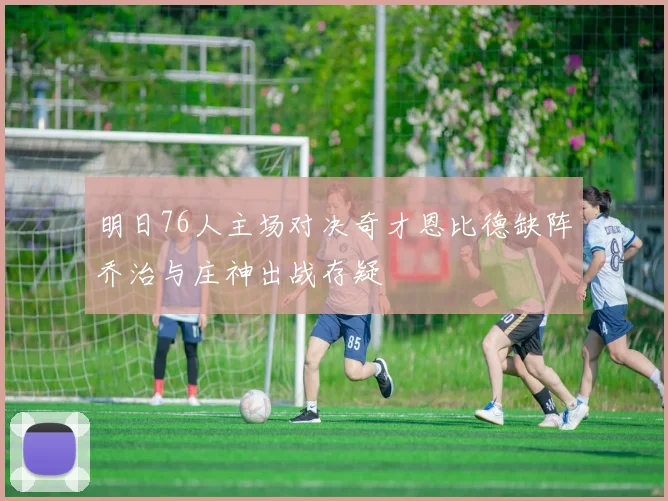 明日76人主场对决奇才恩比德缺阵乔治与庄神出战存疑