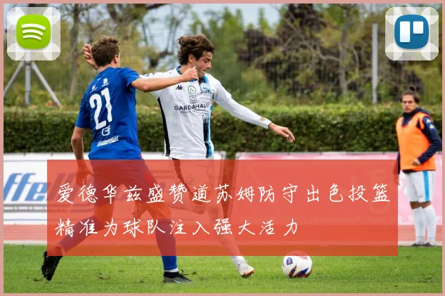 爱德华兹盛赞道苏姆防守出色投篮精准为球队注入强大活力