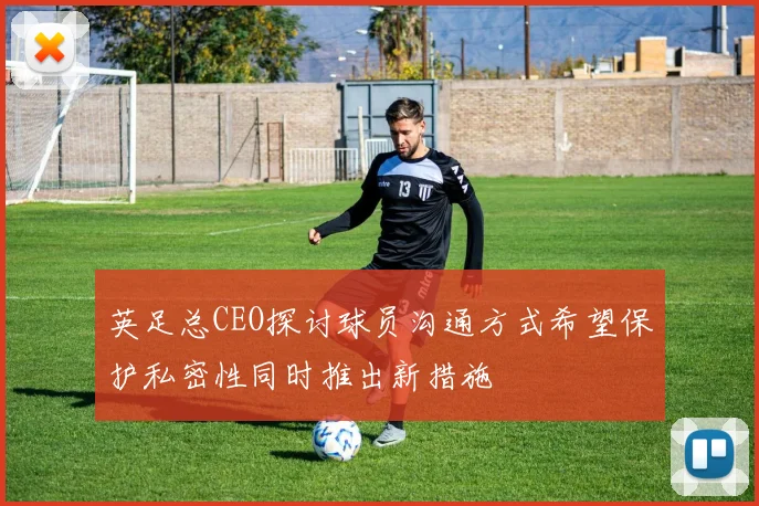 英足总CEO探讨球员沟通方式希望保护私密性同时推出新措施