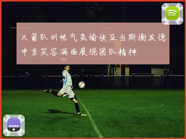 火箭队训练气氛愉快亚当斯谢泼德申京笑容满面展现团队精神