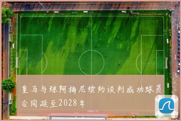 皇马与琼阿梅尼续约谈判成功球员合同延至2028年