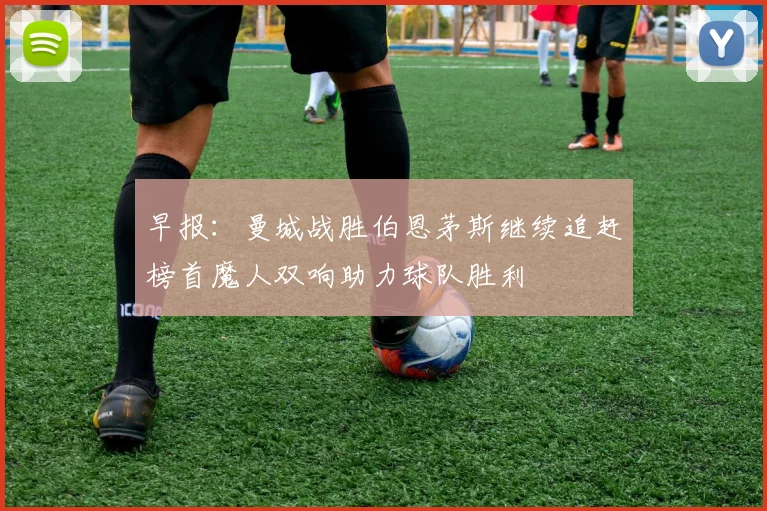 早报：曼城战胜伯恩茅斯继续追赶榜首魔人双响助力球队胜利