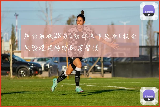 阿伦狂砍28分6助却末节失准6投全失险遭逆转球队需警惕