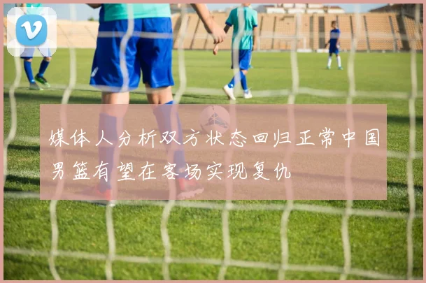 媒体人分析双方状态回归正常中国男篮有望在客场实现复仇