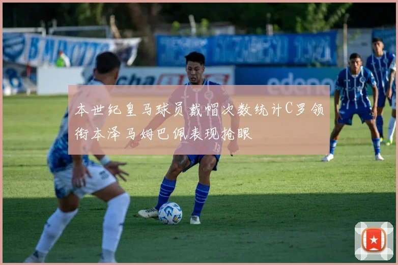 本世纪皇马球员戴帽次数统计C罗领衔本泽马姆巴佩表现抢眼