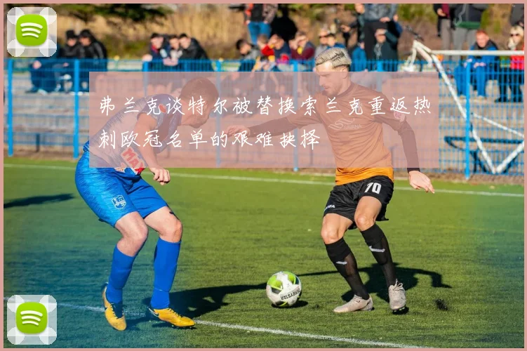 弗兰克谈特尔被替换索兰克重返热刺欧冠名单的艰难抉择