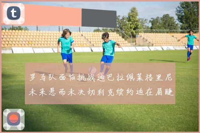 罗马队面临挑战迪巴拉佩莱格里尼未来悬而未决切利克续约迫在眉睫