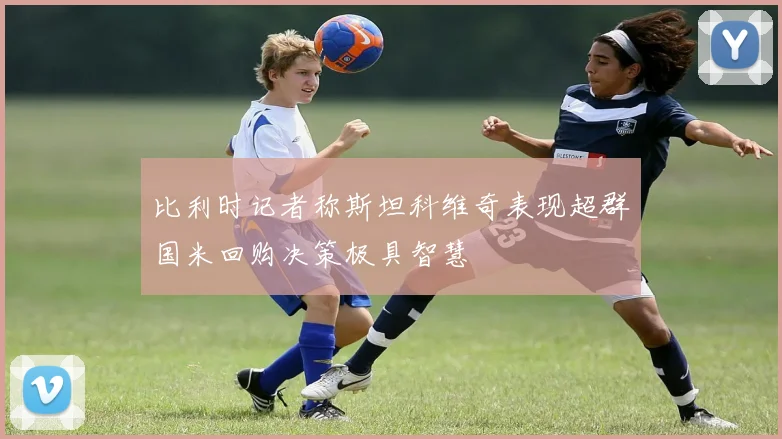 比利时记者称斯坦科维奇表现超群国米回购决策极具智慧