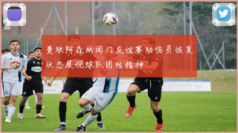 曼联阿森纳闭门友谊赛助伤员恢复状态展现球队团结精神