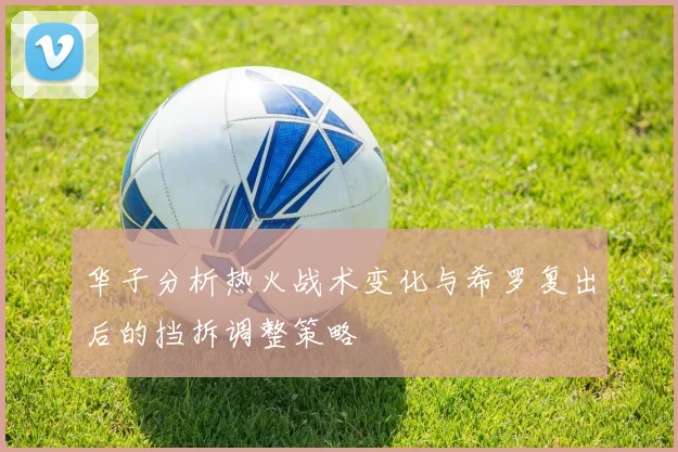 华子分析热火战术变化与希罗复出后的挡拆调整策略