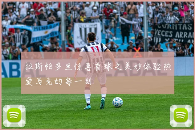 拉斯帕多里惊喜首球之美妙体验热爱马竞的每一刻